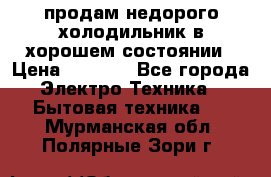 продам недорого холодильник в хорошем состоянии › Цена ­ 8 000 - Все города Электро-Техника » Бытовая техника   . Мурманская обл.,Полярные Зори г.